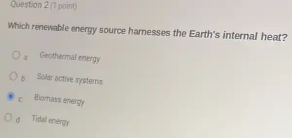 Question 2 (1 point)
Which renewable energy source harnesses the Earth's internal heat?
- Geothermal energy
Ob Solar active systems
C
Biomass energy
d Tidal energy