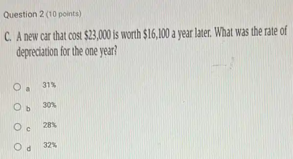 Question 2 (10 points)
C. A new car that cost 23,000 is worth 16,100 a year later. What was the rate of
depreciation for the one year?
a
31% 
b 30% 
28% 
d 32%