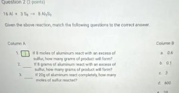 Question 2 (2 points)
16Al+3S_(3)arrow 8Al_(2)S_(3)
Given the above reaction match the following questions to the correct answer.
Column A
1. square  If 8 moles of aluminum react with an excess of
sulfur, how many grams of product will form?
2 __ If 8 grams of aluminum react with an excess of
sulfur, how many grams of product will form?
3.
__ II 20g of aluminum react completely, how many
moles of sulfur rescled?
Column B
a. 0.6
b. 0.1
C. 3
d. 600
e. 20