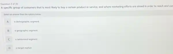 Question 2 of 20
A specific group of customers that is most likely to buy a certain product or service and where marketing efforts are aimed in order to reach and con
Select on answer from the options below.
A a demogrophic segment
B a geographic segment
C a behavioral segment
D a target market