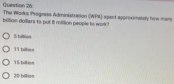 Question 26:
The Works Progress Administration (WPA) spent approximately how many
billion dollars to put 8 million people to work?
5 billion
11 billion
15 billion
20 billion