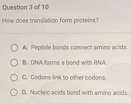 Question 3 of 10
How does translation form proteins?
A. Peptide bonds connect amino acids.
B. DNA forms a bond with RNA.
C. Codons link to other codons.
D. Nucleic acids bond with amino acids.