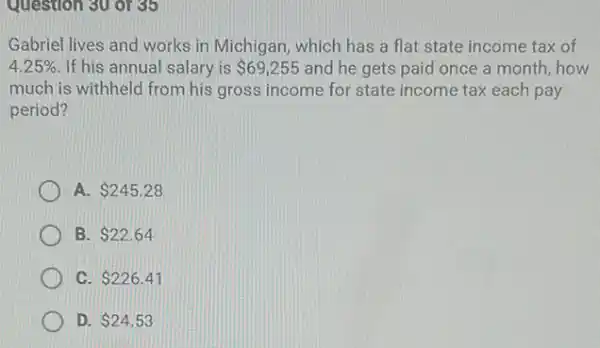 Question 30 or 35
Gabriel lives and works in Michigan, which has a flat state income tax of
4.25%  If his annual salary is 69,255 and he gets paid once a month, how
much is withheld from his gross income for state income tax each pay
period?
A 245.28
B. 22.64
C. 226.41
D. 24.53