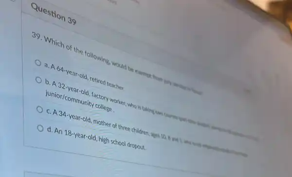 Question 39
39. Which of the following, would be exempt from jury service in final
a. A 64-year-old retired teacher.
b. A 32-year -old, factory worker ,who is taking two courses just consistent
junior/communit college
c. A 34-year-old mother of three children ,ages 10, 8 and S, who is set unclined
d. An 18-year old, high school dropout.