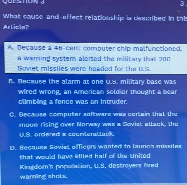 QUESTION 3
What cause-and -effect relationship is described in this
Article?
A. Because a 46 -cent computer chip malfunctioned,
a warning system alerted the military that 200
Soviet missiles were headed for the U.S.
B. Because the alarm at one U.S military base was
wired wrong, an American soldier thought a bear
climbing a fence was an intruder.
C. Because computer software was certain that the
moon rising over Norway was a Soviet attack, the
U.S. ordered a counterattack.
D. Because Soviet officers wanted to launch missiles
that would have killed half of the United
Kingdom's population, U.S.destroyers fired
3