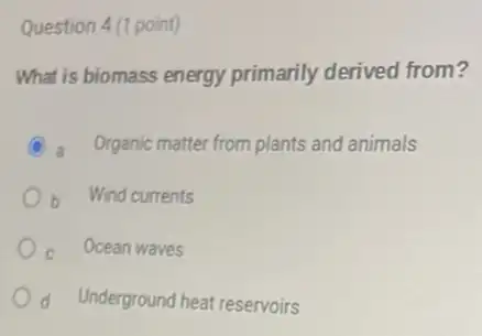 Question 4 (1 point)
What is biomass energy primarily derived from?
C a Organic matter from plants and animals
b Wind currents
Ocean waves
d Underground heat reservoirs