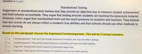 Question 4(1 point)
Standardized Testing
Supporters of standardized tests believe that they provide an objective way to measure student achievement
and hold schools accountable. They argue that testing ensures students are learning the necessary material.
However, critics argue that standardized tests put too much pressure on students and teachers. They believe
that test scores do not always reflect a student's true abilities and that schools should use other methods to
assess learning.
Based on this paragraph choose the Argument/Co unterargument. This will be 2 correct answers.
a Counterargument: They don't put enough pressure on students and may not reflect abilities
b Counterargument: They put too much pressure on students and may not reflect abilities
Argument: Standardized tests measure achievement objectively.
Argument: They put too much pressure on students and may not reflect abilities