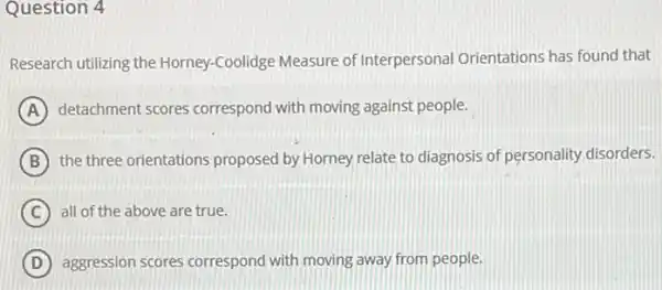 Question 4
Research utilizing the Horney -Coolidge Measure of Interpersonal Orientations has found that
A detachment scores correspond with moving against people.
B the three orientations proposed by Horney relate to diagnosis of personality disorders.
C all of the above are true.
D aggression scores correspond with moving away from people.