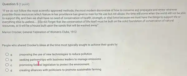 Question 5 (1 point)
"If we do not follow the most scientific approved methods, the most modern discoveries of how to conserve and propagate and renew wherever
possible those resources which Nature in her providence has given to man for his use but not abuse, the time will come when the world will not be able
to support life, and then we shall have no need of conservation of health, strength, or vital force because we must have the things to support life or
everything else is useless. __ [D]o not forget that the conservation of life itself must be built on the solid foundation of conservation of natural
resources, or it will be a house built upon the sands that will be washed away."
Marion Crocker, General Federation of Women's Clubs, 1912
People who shared Crocker's ideas at the time most typically sought to achieve their goals by
proposing the use of new technologies to reduce pollution
b seeking partnerships with business leaders to manage emissions
promoting fedêral legislation to protect the environment
d creating alliances with politicians to promote sustainable farming