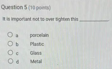 Question 5 (10 points)
It is important not to over tighten this __
a porcelain
b Plastic
C Glass
d Metal