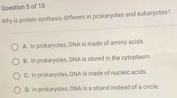 Question 5 of 10
Why is protein synthesis different in prokaryotes and eukaryotes?
A. In prokaryotes, DNA is made of amino acids.
B. In prokaryotes, DNA is stored in the cytoplasm.
C. In prokaryotes, DNA is made of nucleic acids.
D. In prokaryotes, DNA is a strand instead of a circle.