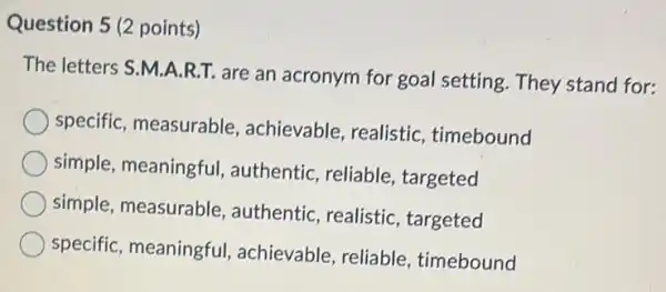 Question 5 (2 points)
The letters S.M.A.R.T are an acronym for goal setting.They stand for:
specific, measurable achievable, realistic , timebound
simple, meaningful , authentic, reliable targeted
simple, measurable , authentic, realistic , targeted
specific, meaningful , achievable, reliable , timebound