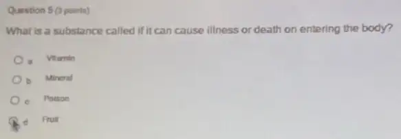 Question 5 (3 points)
What is a substance called if it can cause illness or death on entering the body?
Vitamin
b Mineral
c Poison
d Fruit
d