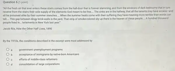Question 6 (1 point)
"All the fresh air that ever enters these stairs comes from the hall-door that is forever slamming, and from the windows of dark bedrooms that in turn
receive from the stairs their sole supply of the elements God meant to be free. __ The sinks are in the hallway, that all the tenants may have access -and
all be poisoned alike by their summer stenches. __ When the summer heats come with their suffering they have meaning more terrible than words can
tell.... This gap between dingy brick-walls is the yard. That strip of smoke-colored sky up there is the heaven of these people.... A hundred thousand
people lived in... tenements in New York last year:
Jacob Riis, How the Other Half Lives, 1890
By the 1910s, the conditions described in the excerpt were most addressed by
government unemployment programs
acceptance of immigrants by native-born Americans
efforts of middle-class reformers
d consolidation of large corporations