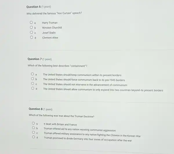 Question 6 (1 point)
Who delivered the famous "Iron Curtain" speech?
a Harry Truman
b Winston Churchill
Josef Stalin
d Clement Atlee
Question 7 (1 point)
Which of the following best describes "containment"?
The United States should keep communism within its present borders
The United States should force communism back to its pre-1945 borders
C The United States should not intervene in the advancement of communism
d The United States should allow communism to only expand into two countries beyond its present borders
Question 8 (1 point)
Which of the following was true about the Truman Doctrine?
It dealt with Britain and France
b
Truman offered aid to any nation resisting communist aggression
Truman offered military assistance to any nation fighting the Chinese in the Korean War
d
Truman promised to divide Germany into four zones of occupation after the war