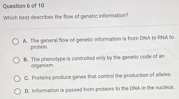 Question 6 of 10
Which best describes the flow of genetic information?
A. The general flow of genetic information is from DNA to RNA to
protein.
B. The phenotype is controlled only by the genetic code of an
organism.
C. Proteins produce genes that control the production of alleles.
D. Information is passed from proteins to the DNA in the nucleus.