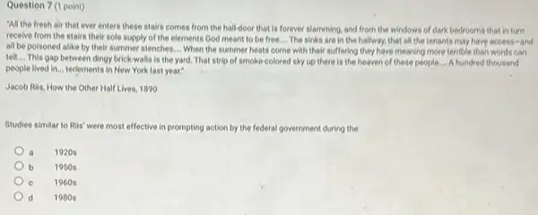Question 7 (1 point)
"All the fresh air that ever enters these stairs comes from the hall-door that is forever slamming, and from the windows of dark bedrooms that in turn
recelve from the stairs their sole supply of the elements God meant to be free. __ The sinks are in the hallway, that all the tenants may have access-and
all be poisoned alike by their summer stenches __ When the summer heats come with their suffering they have meaning more terrible than words can
tell.... This gap between dingy brick-walls is the yard. That strip of smoke-colored sky up there is the heaven of these people. __ A hundred thousand
people lived in... terfements in New York last year:"
Jacob Rils, How the Other Half Lives, 1890
Studies similar to Rils were most effective in prompting action by the federal government during the
a 1920s
b 1950 s
C 1960s
d 1980s