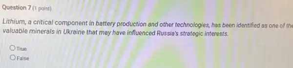 Question 7 (1 point)
Lithium, a critical component in battery production and other technologies, has been identified as one of the
valuable minerals in Ukraine that may have influenced Russia's strategic interests.
True
False