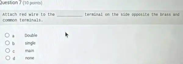 Question 7 (10 points)
Attach red wire to the __ terminal on the side opposite the brass and
common terminals.
a
Double
b
single
C
main
d
none