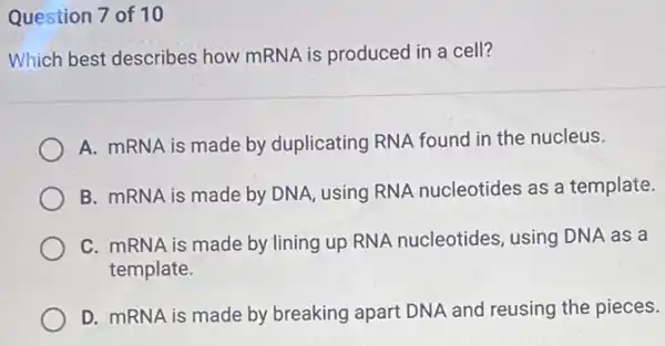 Question 7 of 10
Which best describes how mRNA is produced in a cell?
A. mRNA is made by duplicating RNA found in the nucleus.
B. mRNA is made by DNA, using RNA nucleotides as a template.
C. mRNA is made by lining up RNA nucleotides, using DNA as a
template.
D. mRNA is made by breaking apart DNA and reusing the pieces.