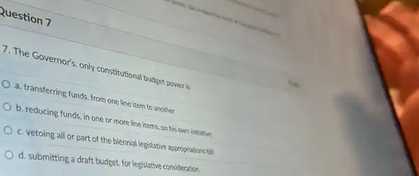 Question 7
7. The Governor's, only constitutional budget power is
a. transferring funds, from one line item to another
b. reducing funds, in one or more line items, on his own initiative
c. vetoing all or part of the biennial legislative appropriations bill
d. submitting a draft budget, for legislative consideration