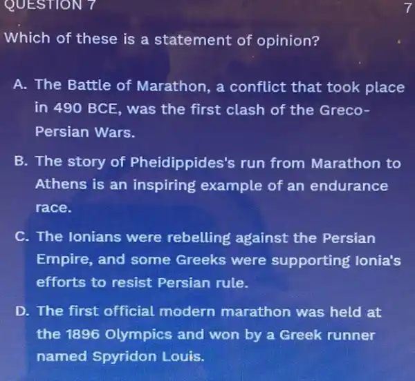 QUESTION 7
Which of these is a statement of opinion?
A. The Battle of Marathon, a conflict that took place
in 490 BCE, was the first clash of the Greco-
Persian Wars.
B. The story of Pheidippides's run from Marathon to
Athens is an inspiring example of an endurance
race.
C. The Ionians were rebelling against the Persian
Empire, and some Greeks were supporting lonia's
efforts to resist Persian rule.
D. The first official modern marathon was held at
the 1896 Olympics and won by a Greek runner
named Spyridon Louis.