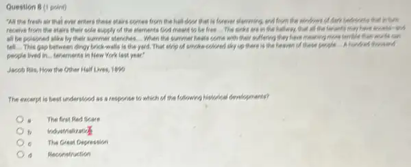 Question 8 (1 point)
"All the fresh air that ever enters these stairs comes from the hell door that is forever elemening, and from the windows of dark bedrooms that inturn
receive from the stairs their sole supply of the elements God meant to be free... The sinks are in the hallway, that old the tenants may have scoess-sed
all be poisoned alike by their summer stenches __ When the summer heats come with their suffering they have messing more terrible than words can
tell.... This gap between dingy brick-walls is the yard. That strip of smoke-colored sky up there is the heaven of these people....Abundred thousand
people lived in... tenements in New York last year?
Jacob Ris, How the Other Half Lives, 1890
The excerpt is best understood as a response to which of the following historical developments?
The first Red Scare
b Industrialization
c The Great Depression
d Reconstruction