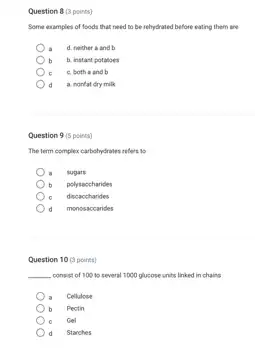 Question 8 (3 points)
Some examples of foods that need to be rehydrated before eating them lane
d. neither and b
b b. instant potanoes
c c. both a and b
d a. nonfat dry milk
Question 9 (5 points)
The term complex carbohydrates refers to
. sugars
b polysaccharides
c discaccharides
d monosaccarides
Question 10 (3 points)
__ consist of 100 to several 1000 glucose units linked in chains
Cellulose
b Pectin
Gel
d Starches