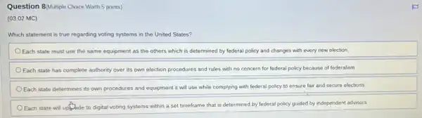 Question 8/Multiple Choice Worth 5 points)
(03.02 MC)
Which statement is true regarding voting systems in the United States?
Each state must use the same equipment as the others which is determined by federal policy and changes with every new election.
Each state has complete authority over its own election procedures and rules with no concern for federal policy because of federalism.
Each state determines its own procedures and equipment it will use while complying with federal policy to ensure fair and secure elections.
Each state will uply,ade to digital voting systems within a set timeframe that is determined by federal policy guided by independent advisors.