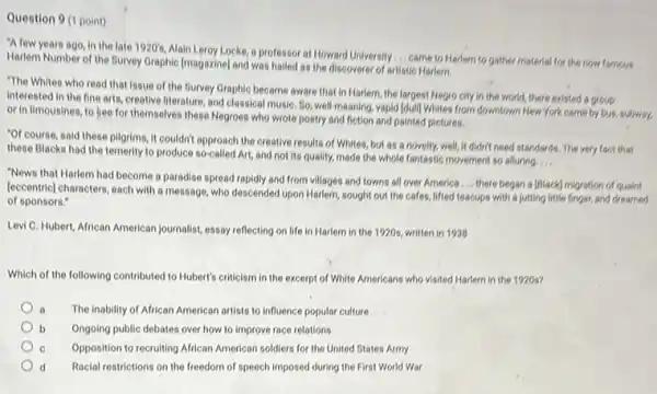 Question 9 (1 point)
"A few years ago in the late 1920's
Alain Leroy Locke, a professor at Howard University... came to Harlem to gather material for the now famous
Harlem Number of the Survey Graphic [magazine] and was hailed as the discoverer of artistic Harlem.
"The Whites who read that issue of the Survey Graphic became aware that in Harlem, the largest Negro city in the world, there existed a group
interested in the fine arts, creative literature, and classical music, 9, well-meaning vapid (dull) Whites from downtown New York come by bus subway.
or in limousines, to bee for themselves these Negroes who wrote poetry and fiction and painted pictures.
"Of course, said these pilgrims it couldn't approach the creative results of Whites but as a novelty.well, it didn't need standards. The very fact that
these Blacks had the temerity to produce so-called Art, and not its quality, made the whole fantastic movement so alluring
__
"News that Harlem had become a paradise spread rapidly and from villages and towns all over America
__ there began a [Slack]migration of quaint
(eccentric] characters, each with a message, who descended upon Harlem, sought out the cafes, lifted teacups with a jutting little finger, and dreamed
of sponsors."
Levi C. Hubert, African American journalist, essay reflecting on life in Harlem in the 1920s, written in 1938
Which of the following contributed to Hubert's criticism in the excerpt of White Americans who visited Harlem in the 1920s?
a The inability of African American artists to influence popular culture
b Ongoing public debates over how to improve race relations
c Opposition to recruiting African American soldiers for the United States Army
d Racial restrictions on the freedom of speech imposed during the First World War d