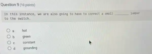 Question 9 (10 points)
In this instance, we are also going to have to connect a small __ jumper
to the switch.
a
hot
b
green
C
constant
grounding