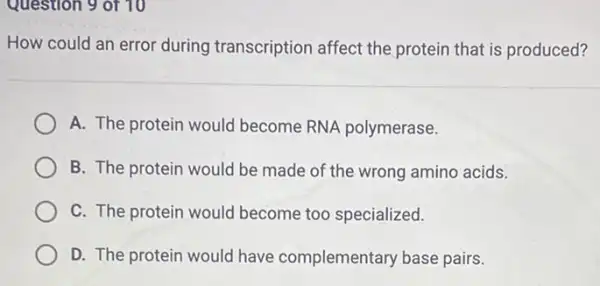 Question 9 of 10
How could an error during transcription affect the protein that is produced?
A. The protein would become RNA polymerase.
B. The protein would be made of the wrong amino acids.
C. The protein would become too specialized.
D. The protein would have complementary base pairs.