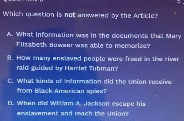 Which question is not answered by the Article?
A. What information was in the documents that Mary
Elizabeth Bowser was able to memorize?
B. How many enslaved people were freed in the river
raid guided by Harriet Tubman?
C. What kinds of information did the Union receive
from Black American spies?
D. When did William A.Jackson escape his
enslavement and reach the Union?