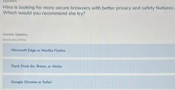 Question:
Hina is looking for more secure browsers with better privacy and safety features.
Which would you recommend she try?
Answer Options:
Select one of three
Microsoft Edge or Mozilla Firefox
Duck Duck Go, Brave or Aloha
Google Chrome or Safari