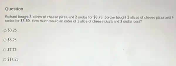 Question
Richard bought 3 slices of cheese pizza and 2 sodas for 8.75 Jordan bought 2 slices of cheese pizza and 4
sodas for 8.50 How much would an order of 1 slice of cheese pizza and 3 sodas cost?
 3.25
 5.25
 7.75
 17.25