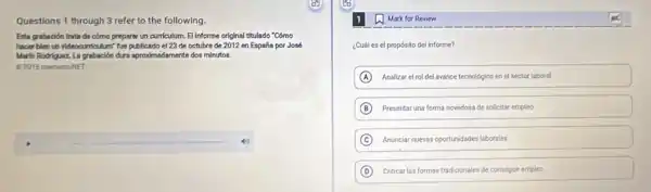 Questions 1 through 3 refer to the following.
Esta grabación trata de cómo preparar un curriculum El Informe original titulado "Cómo
hacer blen un videocurriculum fue publicado el 23 de octubre de 2012 en España por José
Marin Rodriguez La grabación dura aproximadamente dos minutos.
02015 mementoNET
square  40
Mark for Review
¿Cuáles el propósito del informe?
A Analizar el rol del avance techológico en el sector laboral
B Presentar una forma novedosa de solicitar empleo
C Anunciar nueras oportunidades labories
D Criticar las formas tradicionales de conseguir empleo