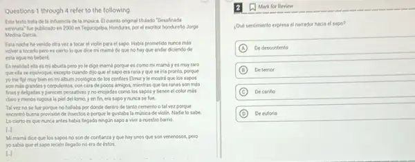 Questions 1 through 4 refer to the following
Este texto trata de la influencia de la musica. El cuento original titulado "Desafinada
serenata" fue publicado en 2000 en Tegucigalpa, Honduras por el escritor hondurene Jorge
Medina Garcla
Esta noche he venido otra vez a tocar el violin para el sapo. Habla prometido nunca mós
volver a tocarlo pero es cierto lo que dice mi mamá de que no hay que andar diciendo de
esta agua no beberé.
En realidad ella es mi abuela pero yo le digo mamá porque es como mi mams yes muy roro
que ella se equlvoque.excepto cuando dijo que el sapo erarana yque seiria pronto, porque
yo me fije muy bien en mi dibum zooldgico de los confites Elmur yle mostré que los sapos
son más grandes y corpulentos con cara de pocos amigos, mientras que las ranas son más
finas y delgadas y parecen pensativasyno enojadas como los sapos y tienen el color mós
claro y menos rugosa la piel del lomo, y en fin, era sepo y nunca se fue.
Talvez nose fue porque no hallaba por dónde dentro de tanto cemento o tal vez porque
encontrobuena provision de insectos o porque le gustaba la música de violin. Nadie lo sabe.
Lo cierto es que nunca antes habla liegado ningún sapo a vivit a nuestro barrio
Li
Mi mamá dice que los sapos no son de confianza y que hay unos que son venenosos.pero
yo sabla que el sapo recien llegado no era de éstos.
Mark for Review
Qué sentimiento express el narrador hacia el sapo?
A De descontento
B Detemor
C De carifio
D De euforia