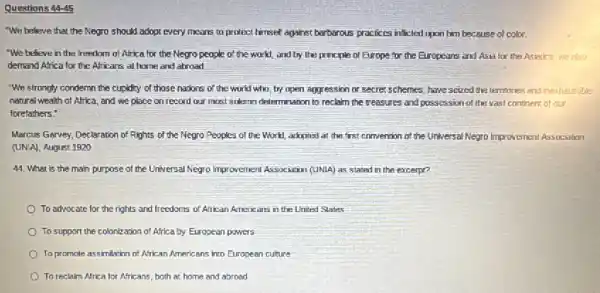 Questions 44-45
"We beleve that the Negro should adopt every means to protect himself against barbarous practices inficier upon him because of color.
We believe in the freedom of Africa for the Negro people of the workl, and by the principle of Europe for the Europears and Asia for the Asiatics we also
demand Africa for the Africans at home and abroad
"We strongly condemn the cupidity of those nadons of the world who try upen aggression or secret schemes, have scied the temtories and nexheus the
natural wealth of Africa and we place on record our most solern determination to reclaim the reasures and possession of the vast continent of our
forefathers."
Marcus Garvey, Declaration of Rights of the Negro Peoples of the World,adopted at the first convention of the Universal Negro Improvement Associalion
(UNIA), August 1920
44. What is the main purpose of the Universal Negro Improvement Association (UNLA) as stated in the excerpe?
To advocate
fortherightsand
freedoms of African Americans in the United States
To support the colonization of Africa by European powers
square 
To promole a	African Americans into European culture
(1) To reclaim Africa
icaforAfricans
both at home and abroad