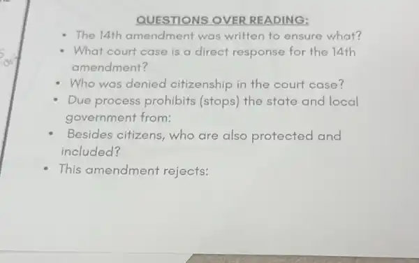 QUESTIONS OVER READING:
The 14th amendment was written to ensure what?
What court case is a direct response for the 14th
amendment?
Who was denied citizenship in the court case?
Due process prohibits (stops)the state and local
government from:
Besides citizens who are also protected and
included?
This amendment rejects: