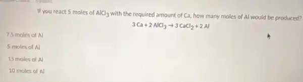 If you react 5 moles of AlCl_(3)
with the required amount of Ca, how many moles of Al would be produced?
3Ca+2AlCl_(3)arrow 3CaCl_(2)+2Al
7.5 moles of Al
5 moles of Al
15 moles of Al
10 moles of Al