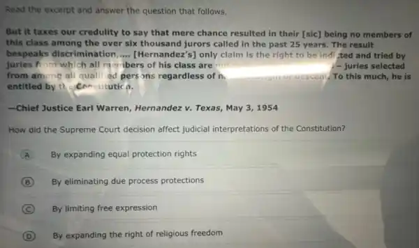 Read the excerpt and answer the question that follows.
But it taxes our credulity to say that mere chance resulted in their [sic] being no members of
this class among the over six thousand jurors called in the past 25 years. The result
bespeaks discrimination __ [Hernandez's] only claim is the right to be indi-ted and tried by
juries from which all menbers of his class are not	1- juries selected
from among all qualified persons regardless of n	uescen!. To this much,he is
entitled by the constitutio n.
-Chief Justice Earl Warren, Hernandez v.Texas, May 3, 1954
How did the Supreme Court decision affect judicial interpretations of the Constitution?
A By expanding equal protection rights
B By eliminating due process protections
C By limiting free expression
D By expanding the right of religious freedom