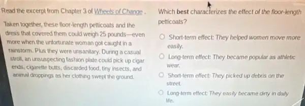 Read the excerpt from Chapter 3 of Wheels of Change.
Taken together, these floor-length petticoats and the
dress that covered them could weigh 25 pounds -even
more when the unfortunate woman got caught in a
rainstorm. Plus they were unsanitary. During a casual
stroll, an unsuspecting fashion plate could pick up cigar
ends, cigarette buts, discarded food, tiny insects, and
animal droppings as her clothing swept the ground.
Which best characterizes the effect of the floor-length
petticoats?
Short-term effect: They helped women move more
easily.
Long-term effect: They became popular as athletic
wear.
Short-term effect: They picked up debris on the
street.
Long-term effect: They easily became dirty in daily
life.
