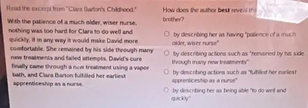 Read the excerpt from "Clara Barton's Childhood."
With the patience of a much older, wiser nurse.
nothing was too hard for Clara to do well and
quickly, if in any way it would make David more
comfortable. She remained by his side through many
new treatments and failed attempts. David's cure
finally came through a now treatment using a vapor
bath, and Clara Barton fulfilled her earliest
apprenticeship as a nurse.
How does the author best reveal tha
brother?
by describing her as having "patience of a much
older, wiser nurse"
by describing actions such as "remained by his side
through many new treatments"
by describing actions such as "fulfilled her earliest
apprenticeship as a nurse"
by describing her as being able to do well and
quickly