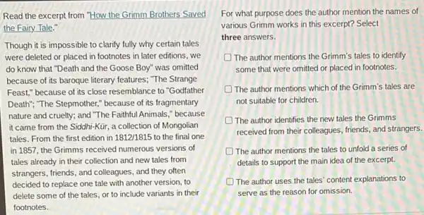 Read the excerpt from "How the Grimm Brothers Saved
the Fairy Tale."
Though it is impossible to clarify fully why certain tales
were deleted or placed in footnotes in later editions, we
do know that "Death and the Goose Boy'was omitted
because of its baroque literary features; "The Strange
Feast," because of its close resemblance to "Godfather
Death", "The Stepmother," because of its fragmentary
nature and cruelty; and "The Faithful Animals,"because
it came from the Siddhi-Kür, a collection of Mongolian
tales. From the first edition in 1812/1815 to the final one
in 1857, the Grimms received numerous versions of
tales already in their collection and new tales from
strangers, friends, and colleagues , and they often
decided to replace one tale with another version , to
delete some of the tales, or to include variants in their
footnotes.
For what purpose does the author mention the names of
various Grimm works in this excerpt? Select
three answers.
D The author mentions the Grimm's tales to identify
some that were omitted or placed in footnotes.
The author mentions which of the Grimm's tales are
not suitable for children.
The author identifies the new tales the Grimms
received from their colleagues friends, and strangers.
The author mentions the tales to unfold a series of
details to support the main idea of the excerpt.
D The author uses the tales' content explanations to
serve as the reason for omission.