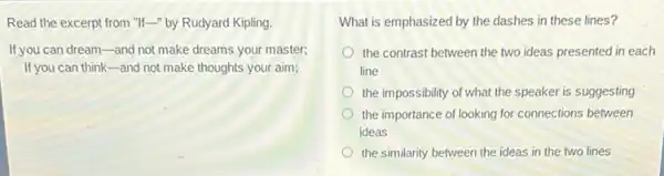 Read the excerpt from "If-" by Rudyard Kipling.
If you can dream-and not make dreams your master;
If you can thinkand not make thoughts your aim;
What is emphasized by the dashes in these lines?
the contrast between the two ideas presented in each
line
the impossibility of what the speaker is suggesting
the importance of looking for connections between
ideas
the similarity between the ideas in the two lines