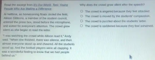 Read the excerpt from It's Our World. Tool:Young
People Who Are Making a Difference.
At halftime, as homecoming floats circled the field,
Allison Gibbons, a member of the student council,
entered the press box.stood before the microphone,
and asked for everyone's attention. The crowd grew
silent as she began to read the letter.
"I was watching the crowd while Allison read it," Andy
said. "When she finished there was silence, and then
almost everyone stood up and cheered. All the students
stood up. And the football players were all clapping. It
was a wonderful feeling to know that we had people
behind us."
Why does the crowd grow silent after the speech?
The crowd is angered because they feel attacked
The crowd is moved by the students' compassion
The crowd is puzzled about the students' letter.
The crowd is saddened because they feel ashamed