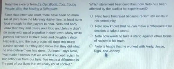 Read the excerpt from It's Our World, Tool:Young
People Who Are Making a Difference.
Since that letter was read, there have been no more
racial slurs from the Marsing Husky fans, at least none
loud enough for the players to hear. Neto and Andy
know that they and Jesse and Rigo and Johnny didn't
do away with racial prejudice in their town Many white
parents still won't let their sons and daughters date
Hispanics, and the two groups still don't mix much
outside school. But they also know that they did what
no one before them had done. "At least " says Neto,
"we made it known that we wouldn't accept racism in
our school or from our fans. We made a difference in
the part of our lives that we really could control."
Which statement best describes how Neto has been
affected by the conflict he experienced?
Neto feels frustrated because racism still exists in
his community.
Neto now knows that he can make a difference if he
decides to take a stand.
Neto now wants to take a stand against other forms
of racism in his town.
Neto is happy that he worked with Andy.Jesse.
Rigo, and Johnny.