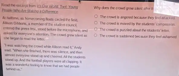 Read the excerpt from It's Our World.Too!Young
Beode Who Are Making a Difference
At haltime, as homecoming floats circled the field,
Alison Gbbons, a member of the student council,
entered the press box stood before the microphone,and
asked for everyone's attention The crowd grew silent as
the began to read the letter.
Twas watching the crowd while Alison read it,"Andy
sad. When she finished there was silence, and then
almost everyone stood up and cheered. All the students
stood up. And the football players were all clapping. It
was a wonderful feeling to know that we had people
behind us."
Why does the crowd grow silent after th
The crowd is angered because they feel attacked
The crowd is moved by the students' compassion
The crowd is puzzled about the students' letter.
The crowd is saddened because they feel ashamed