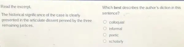 Read the excerpt.
The historical significance of the case is clearly
presented in the articulate dissent penned by the three
remaining justices.
Which best describes the author's diction in this
sentence? __
colloquial
informal
poetic
scholarly