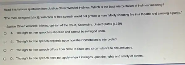 Read this famous quotation from Justice Oliver Wondel Holmos. Which is the best interpretation of Holmes'meaning?
The most stringent [strict]protection of free speech would not protect a man falsely shouting fire in a theatre and causing a paniC."
Justice Cliver Wendell Holmes.opinion of the Court Schenck v. United States (1919)
A. The right to free speech is absolute and cannot be infringed upon.
B. The right to tree speech depends upon how the Constitution is interpreted.
C. The right to free speech differs from State to State and circumstance to circumstance.
D. The right to free speech does not apply when it infringes upon the rights and safety of others.